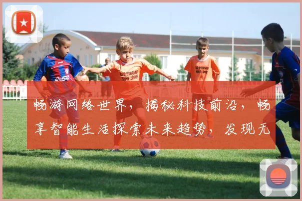畅游网络世界，揭秘科技前沿，畅享智能生活探索未来趋势，发现无限可能，打造全新体验，共赴智慧旅程